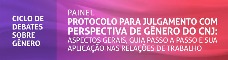 Painel “Protocolo para julgamento com perspectiva de gênero do CNJ: aspectos gerais, guia passo a passo e sua aplicação nas relações de trabalho”