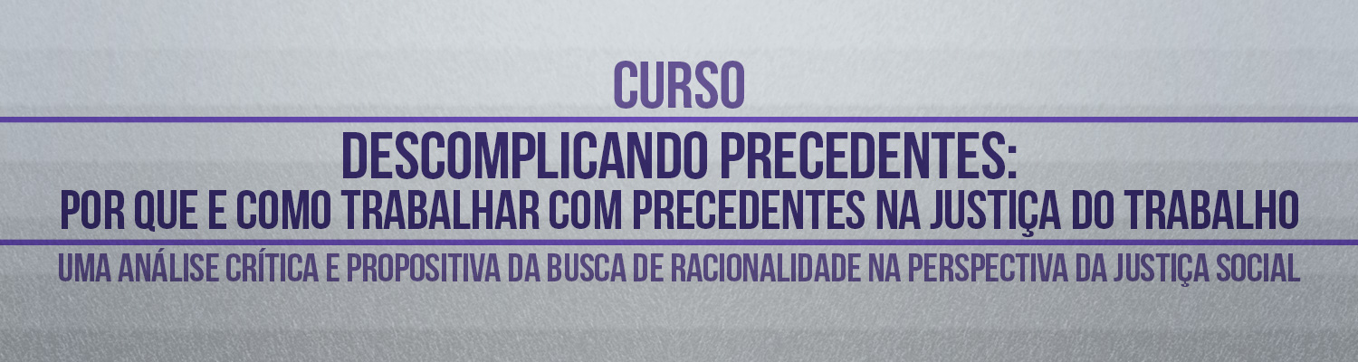 Curso "Descomplicando precedentes: por que e como trabalhar com precedentes na Justiça do Trabalho? Uma análise crítica e propositiva da busca de racionalidade na perspectiva da justiça social"