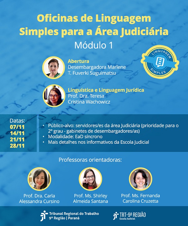 A imagem é um banner para o evento “Oficinas de Linguagem Simples para a Área Judiciária - Módulo 1”. O fundo é predominantemente azul claro, com detalhes e ilustrações que remetem a documentos e escrita. A fonte usada no texto é branca e amarela. Abaixo do título, aparecem as seguintes informações, centralizadas na página: - Abertura: Desembargadora Marlene T. Fuverki Suguimatsu. Consta a foto da desembargadora em um círculo pequeno com borda amarela ao lado esquerdo do texto. - Linguística e Linguagem Jurídica: Prof. Dra. Teresa Cristina Wachowicz. Consta a foto da professora em outro círculo, semelhante ao da desembargadora. Abaixo, em um retângulo de tonalidade azul mais escuro, constam as seguintes informações: - Datas: 07/11, 14/11, 21/11, 28/1 - Público-alvo: Servidores/as da área judiciária (prioridade para o 2º grau – gabinetes de desembargadores/as). - Modalidade: EaD síncrono. - Mais detalhes nos informativos da Escola Judicial. Logo abaixo, constam as professoras orientadoras, mostradas com fotos em círculos com bordas amarelas, acompanhadas de seus nomes e títulos acadêmicos: - Prof. Dra. Carla Alessandra Cursino. - Prof. Ms. Shirley Almeida Santana. - Prof. Ms. Fernanda Carolina Cruzetta. No rodapé do banner, constam as logos do Tribunal Regional do Trabalho – 9ª Região e da Escola Judicial.