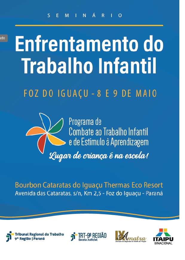 Cartaz azul e branco anuncia o "Seminário EnFrentamento do Trabalho Infantil" em Foz do Iguaçu, 8 e 9 de maio. Destaca o "Programa de Combate ao Trabalho Infantil e de Estímulo à Aprendizagem" com o lema "Lugar de criança é na escola!". Informa o local: Bourbon Cataratas do Iguaçu Thermas Eco Resort. Apresenta logos de entidades organizadoras. (arquivo JPG) Cartaz azul e branco anuncia o "Seminário EnFrentamento do Trabalho Infantil" em Foz do Iguaçu, 8 e 9 de maio. Destaca o "Programa de Combate ao Trabalho Infantil e de Estímulo à Aprendizagem" com o lema "Lugar de criança é na escola!". Informa o local: Bourbon Cataratas do Iguaçu Thermas Eco Resort. Apresenta logos de entidades organizadoras. (arquivo JPG)