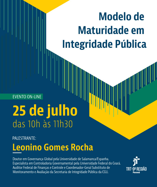 Cartaz com fundo azul escuro e formas geométricas amarelas e verdes no canto superior esquerdo. No centro, o título 'Modelo de Maturidade em Integridade Pública' em letras azuis. Abaixo, 'EVENTO ON-LINE' e a data '25 de julho das 10h às 11h30' em letras amarelas. Na parte inferior, 'PALESTRANTE:' seguido do nome 'leonino Gomes Rocha' em letras amarelas, com uma linha sublinhada. Abaixo, um breve currículo do palestrante e o logo do TRT-9ª Região." (arquivo JPG) Cartaz com fundo azul escuro e formas geométricas amarelas e verdes no canto superior esquerdo. No centro, o título 'Modelo de Maturidade em Integridade Pública' em letras azuis. Abaixo, 'EVENTO ON-LINE' e a data '25 de julho das 10h às 11h30' em letras amarelas. Na parte inferior, 'PALESTRANTE:' seguido do nome 'leonino Gomes Rocha' em letras amarelas, com uma linha sublinhada. Abaixo, um breve currículo do palestrante e o logo do TRT-9ª Região." (arquivo JPG)