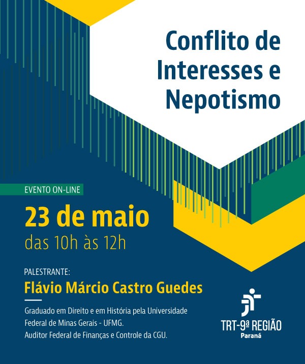 Cartaz com fundo azul escuro e formas geométricas amarelas e verdes no canto superior esquerdo. No centro, o título `Conflito de Interesses e Nepotismo' em letras brancas. Abaixo, 'EVENTO ON-LINE' e a data '23 de maio, das 10h às 12h' em letras brancas. Na parte inferior, 'PALESTRANTE:' seguido do nome 'Flávio Márcio Castro Guedes' em letras brancas, com uma linha sublinhada. Abaixo, um breve currículo do palestrante e o logo do TRT-9ª Região. Cartaz com fundo azul escuro e formas geométricas amarelas e verdes no canto superior esquerdo. No centro, o título `Conflito de Interesses e Nepotismo' em letras brancas. Abaixo, 'EVENTO ON-LINE' e a data '23 de maio, das 10h às 12h' em letras brancas. Na parte inferior, 'PALESTRANTE:' seguido do nome 'Flávio Márcio Castro Guedes' em letras brancas, com uma linha sublinhada. Abaixo, um breve currículo do palestrante e o logo do TRT-9ª Região.