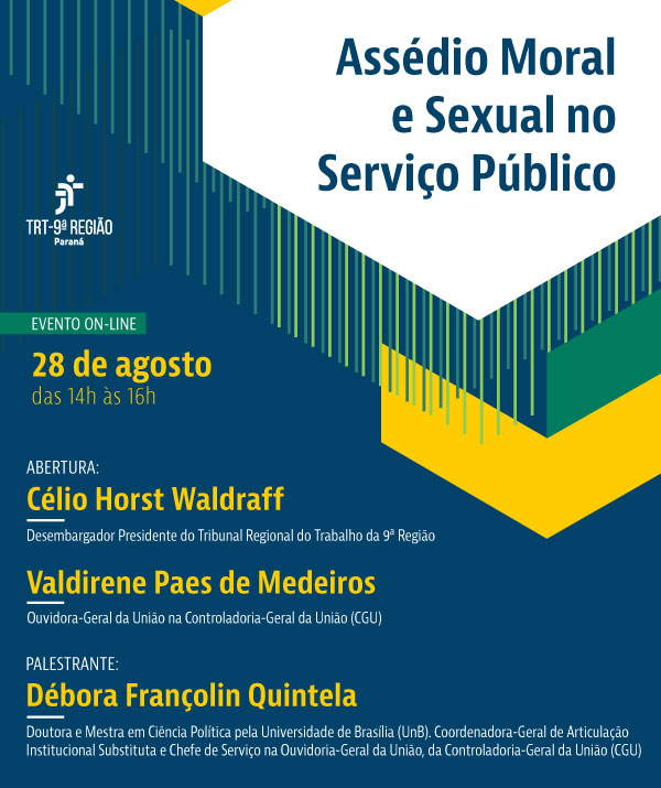 Este é um cartaz vertical com fundo azul escuro e formas geométricas amarelas e verdes no canto superior direito. No centro, o título `Assédio Moral e Sexual no Serviço Público' em letras azuis no fundo branco. Do lado esquerdo, a logo do TRT-PR, 'EVENTO ON-LINE' e a data '28 de agosto, das 14h às 16h' em letras amarelas. Abaixo, `ABERTURA', seguido do nome `Célio Horst Waldraff - Presidente do Tribunal Regional do Trabalho da 9ª Região' e `Valdirene Paes de Medeiros - Ouvidora-Geral da União na Controladoria-Geral da União'. Após, 'PALESTRANTE:' seguido do nome 'Débora Françolin Quintela'. Abaixo, um breve currículo da palestrante. Os nomes estão em letras amarelas e as qualificações em letras brancas.