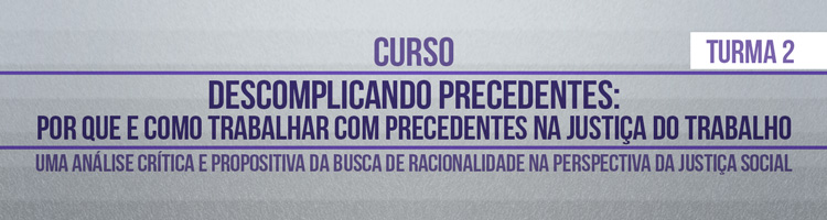 Curso “Descomplicando precedentes: por que e como trabalhar com precedentes na Justiça do Trabalho? Uma análise crítica e propositiva da busca de racionalidade na perspectiva da Justiça Social” - TURMA 2